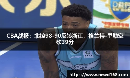 CBA战报：北控98-90反转浙江，格兰特-里勒空砍39分